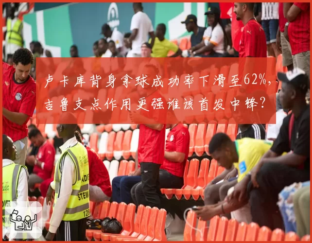 卢卡库背身拿球成功率下滑至62%，吉鲁支点作用更强谁该首发中锋？