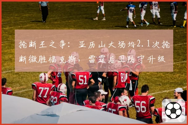 抢断王之争：亚历山大场均2.1次抢断微胜福克斯，雷霆后卫防守升级