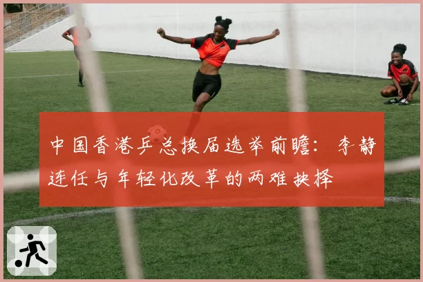中国香港乒总换届选举前瞻:李静连任与年轻化改革的两难抉择