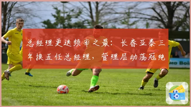 总经理更迭频率之最:长春亚泰三年换五任总经理,管理层动荡冠绝中超