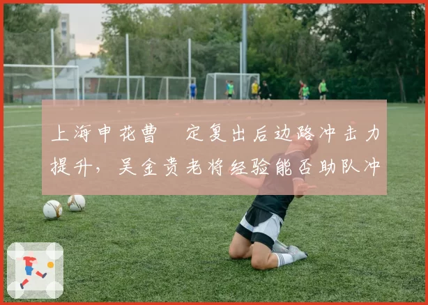 上海申花曹赟定复出后边路冲击力提升，吴金贵老将经验能否助队冲六？