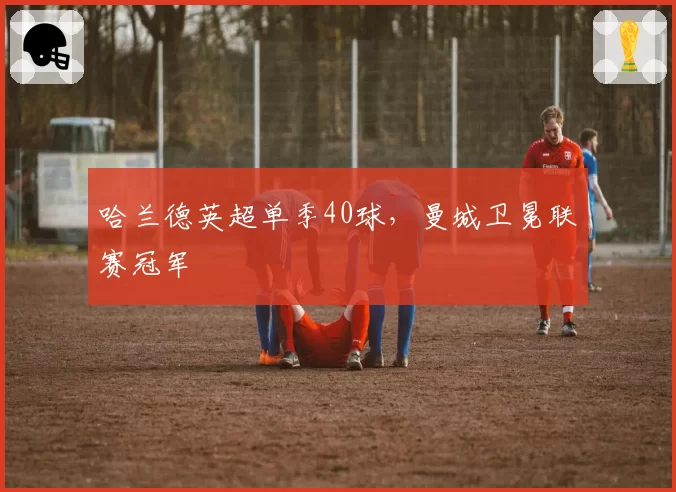 哈兰德英超单季40球，曼城卫冕联赛冠军