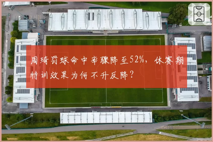 周琦罚球命中率骤降至52%,休赛期特训效果为何不升反降?