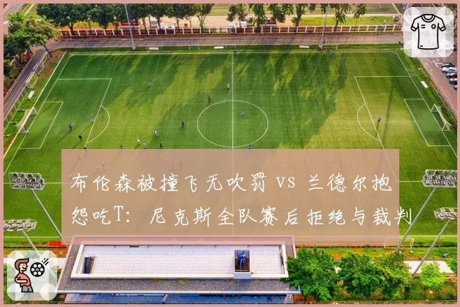布伦森被撞飞无吹罚 vs 兰德尔抱怨吃T:尼克斯全队赛后拒绝与裁判握手