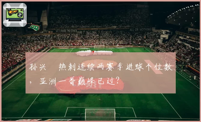 孙兴慜热刺连续两赛季进球个位数，亚洲一哥巅峰已过？