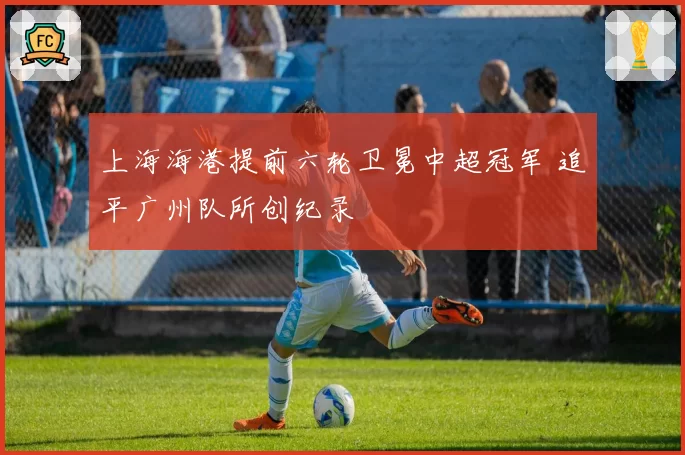 上海海港提前六轮卫冕中超冠军 追平广州队所创纪录
