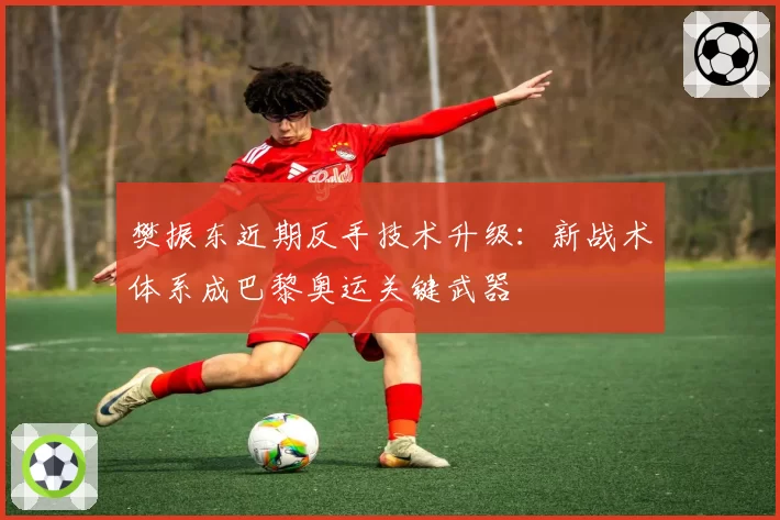 樊振东近期反手技术升级:新战术体系成巴黎奥运关键武器