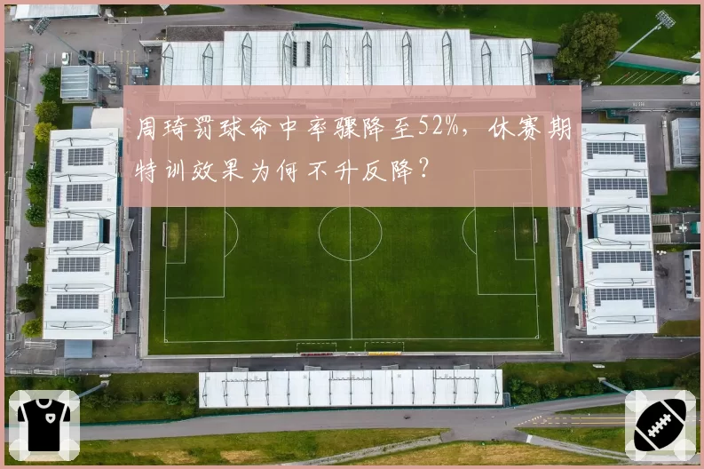 周琦罚球命中率骤降至52%，休赛期特训效果为何不升反降？