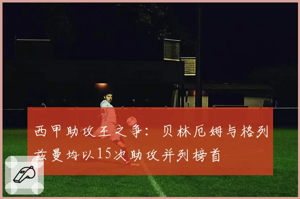 西甲助攻王之争：贝林厄姆与格列兹曼均以15次助攻并列榜首